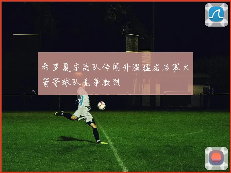 希罗夏季离队传闻升温猛龙活塞火箭等球队竞争激烈
