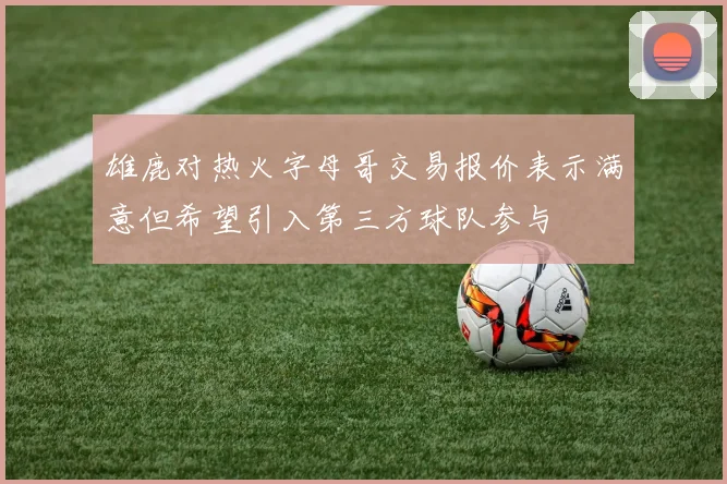 雄鹿对热火字母哥交易报价表示满意但希望引入第三方球队参与