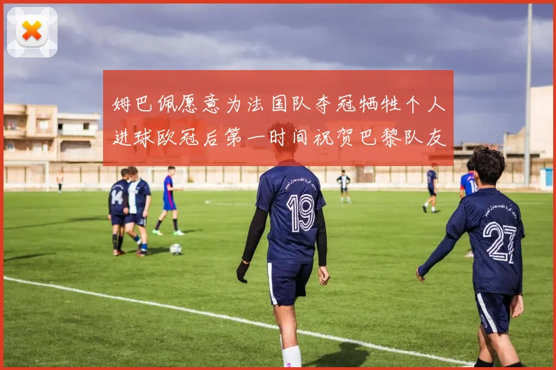 姆巴佩愿意为法国队夺冠牺牲个人进球欧冠后第一时间祝贺巴黎队友