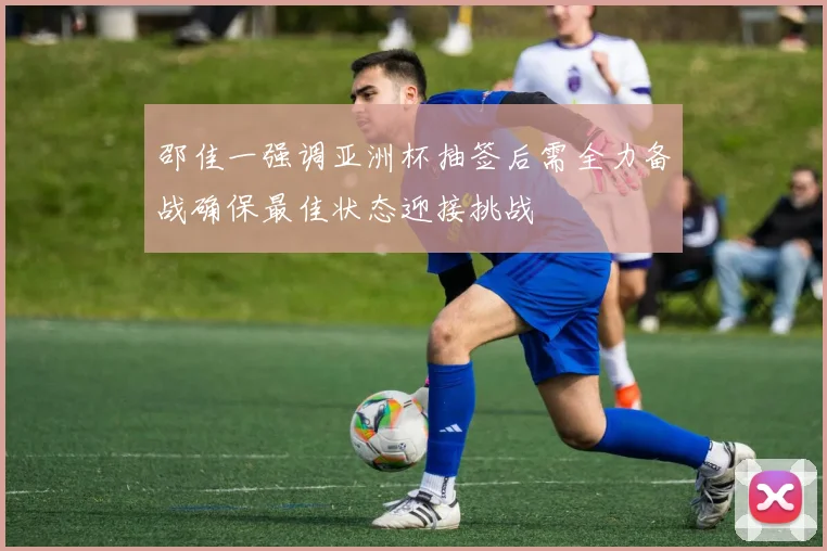 邵佳一强调亚洲杯抽签后需全力备战确保最佳状态迎接挑战