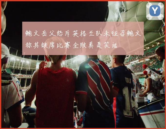 鲍文岳父怒斥英格兰队未征召鲍文称其缺席比赛全败真是笑话