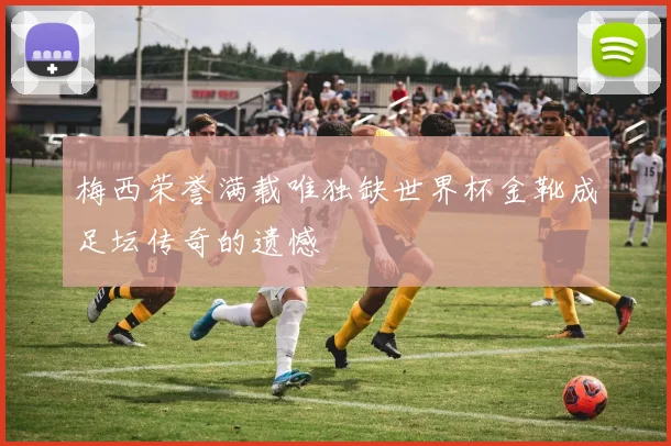 梅西荣誉满载唯独缺世界杯金靴成足坛传奇的遗憾