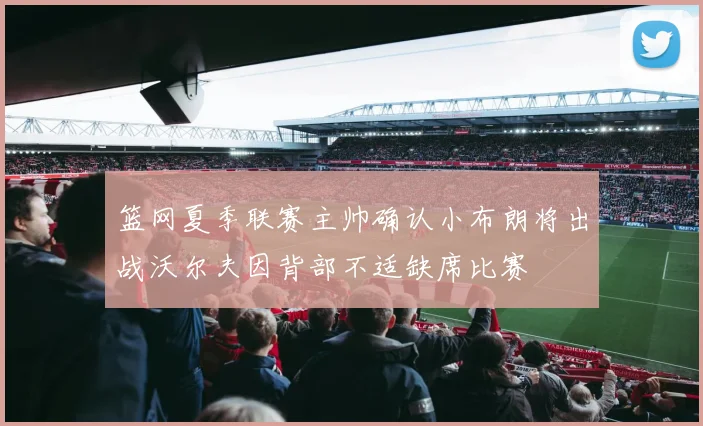 篮网夏季联赛主帅确认小布朗将出战沃尔夫因背部不适缺席比赛