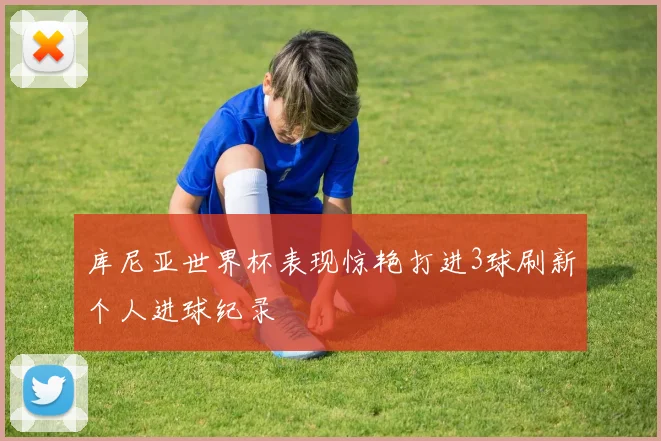 库尼亚世界杯表现惊艳打进3球刷新个人进球纪录
