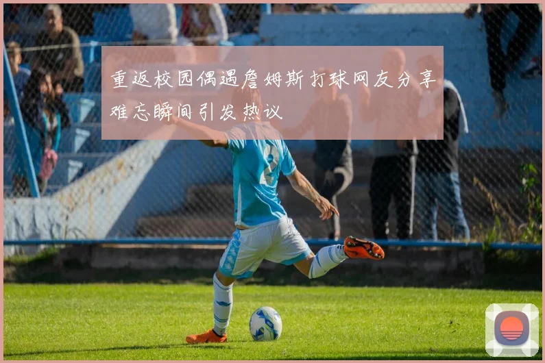 重返校园偶遇詹姆斯打球网友分享难忘瞬间引发热议