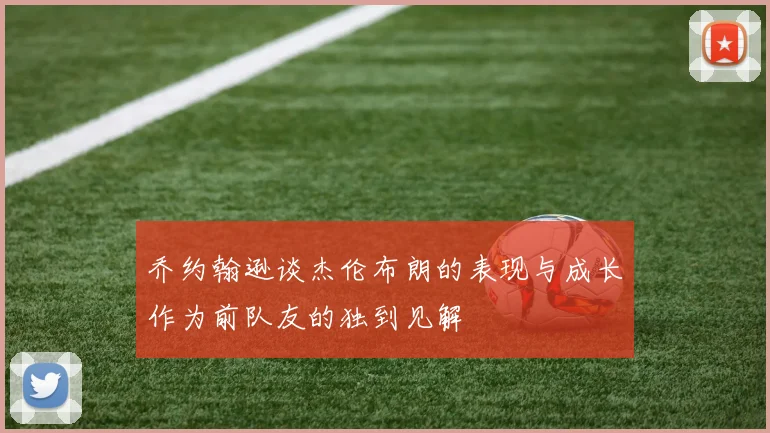 乔约翰逊谈杰伦布朗的表现与成长作为前队友的独到见解