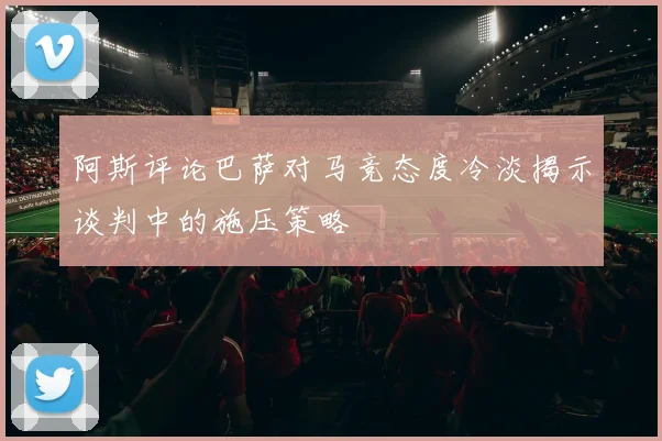 阿斯评论巴萨对马竞态度冷淡揭示谈判中的施压策略