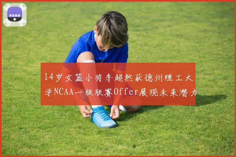 14岁女篮小将李超然获德州理工大学NCAA一级联赛Offer展现未来潜力