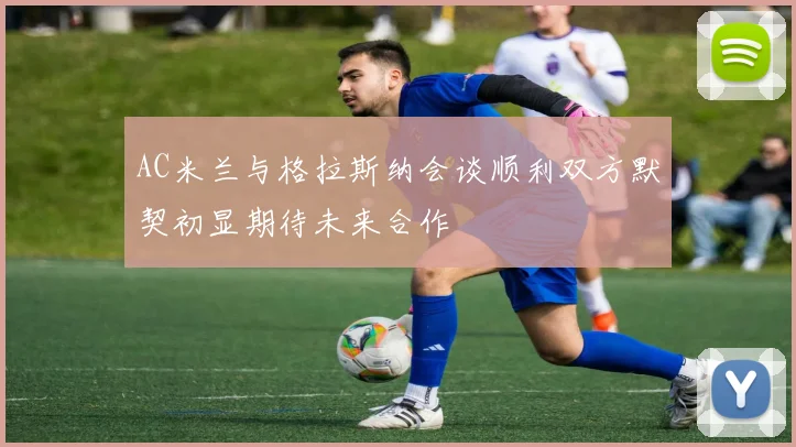 AC米兰与格拉斯纳会谈顺利双方默契初显期待未来合作