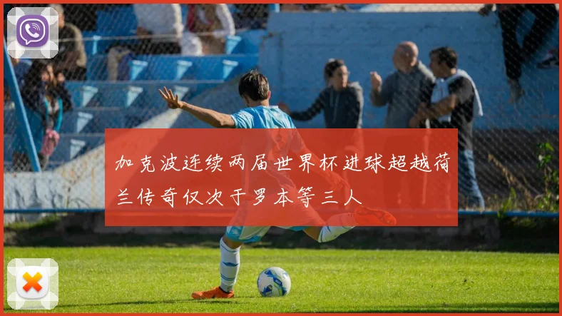 加克波连续两届世界杯进球超越荷兰传奇仅次于罗本等三人