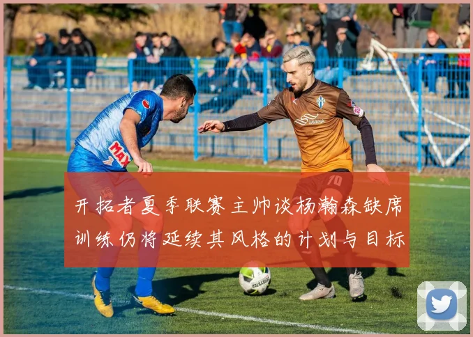 开拓者夏季联赛主帅谈杨瀚森缺席训练仍将延续其风格的计划与目标